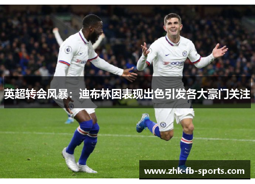 英超转会风暴：迪布林因表现出色引发各大豪门关注