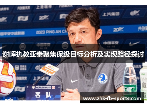 谢晖执教亚泰聚焦保级目标分析及实现路径探讨 谢晖执教亚泰聚焦保级目标分析及实现路径探讨