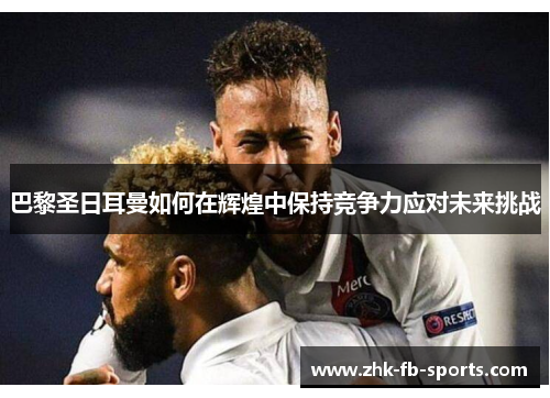 巴黎圣日耳曼如何在辉煌中保持竞争力应对未来挑战