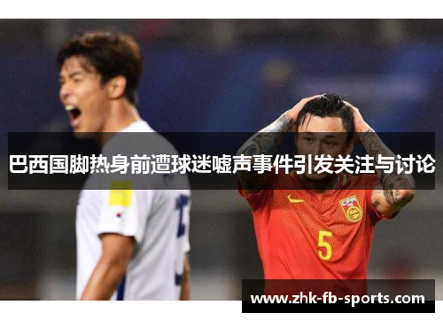 巴西国脚热身前遭球迷嘘声事件引发关注与讨论
