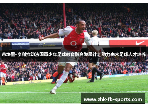 蒂埃里·亨利推动法国青少年足球教育融合发展计划助力未来足球人才培养