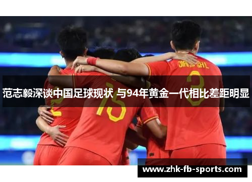 范志毅深谈中国足球现状 与94年黄金一代相比差距明显